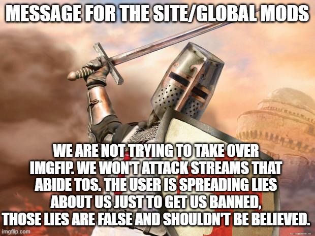 crusader | MESSAGE FOR THE SITE/GLOBAL MODS; WE ARE NOT TRYING TO TAKE OVER IMGFIP. WE WON'T ATTACK STREAMS THAT ABIDE TOS. THE USER IS SPREADING LIES ABOUT US JUST TO GET US BANNED, THOSE LIES ARE FALSE AND SHOULDN'T BE BELIEVED. | image tagged in crusader | made w/ Imgflip meme maker