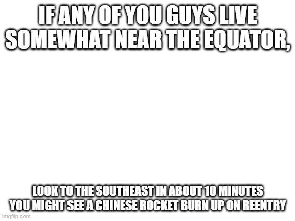 Blank White Template | IF ANY OF YOU GUYS LIVE SOMEWHAT NEAR THE EQUATOR, LOOK TO THE SOUTHEAST IN ABOUT 10 MINUTES YOU MIGHT SEE A CHINESE ROCKET BURN UP ON REENTRY | image tagged in blank white template | made w/ Imgflip meme maker