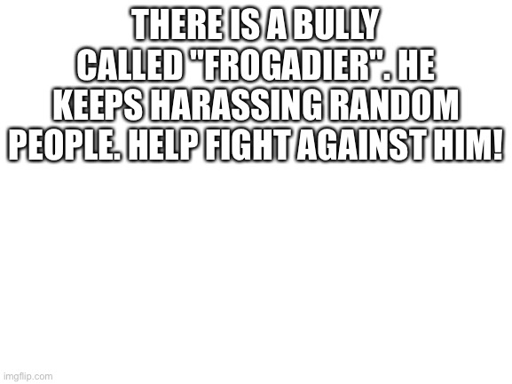 Blank White Template | THERE IS A BULLY CALLED "FROGADIER". HE KEEPS HARASSING RANDOM PEOPLE. HELP FIGHT AGAINST HIM! | image tagged in blank white template | made w/ Imgflip meme maker