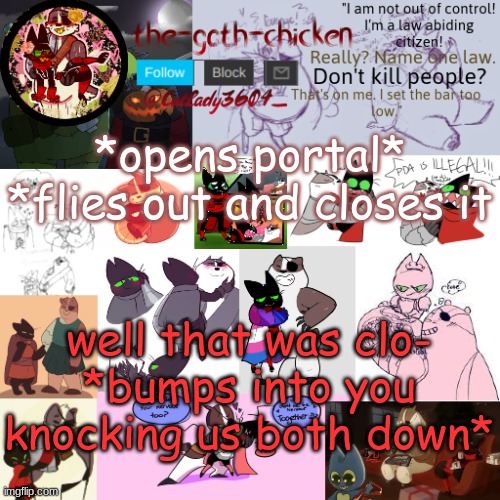 what would you do | *opens portal*
*flies out and closes it; well that was clo-
*bumps into you knocking us both down* | image tagged in the-goth-chicken announcement template 22 | made w/ Imgflip meme maker