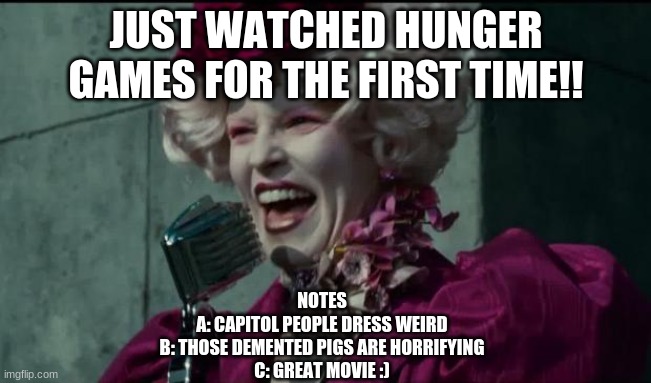first time, im now obsessed!! | JUST WATCHED HUNGER GAMES FOR THE FIRST TIME!! NOTES
A: CAPITOL PEOPLE DRESS WEIRD
B: THOSE DEMENTED PIGS ARE HORRIFYING
C: GREAT MOVIE :) | image tagged in happy hunger games,hunger games | made w/ Imgflip meme maker