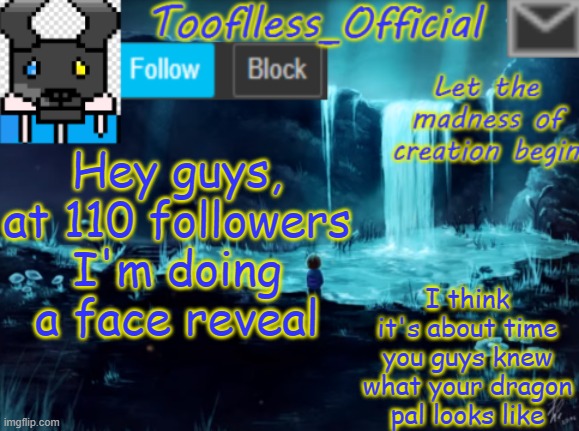 I'm gonna do it | Hey guys, at 110 followers I'm doing a face reveal; I think it's about time you guys knew what your dragon pal looks like | image tagged in tooflless_official announcement template,aiming for 110,face reveal,i'll do it | made w/ Imgflip meme maker