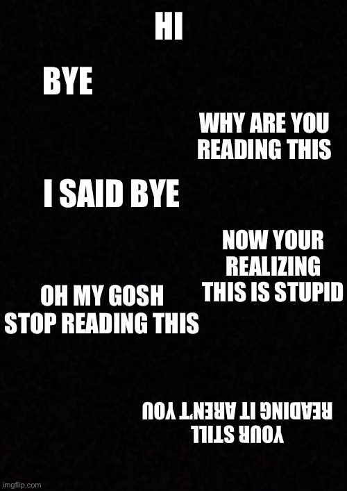 Don’t read this whole meme | HI; BYE; WHY ARE YOU READING THIS; I SAID BYE; NOW YOUR REALIZING THIS IS STUPID; OH MY GOSH STOP READING THIS; YOUR STILL READING IT AREN’T YOU | image tagged in blank | made w/ Imgflip meme maker