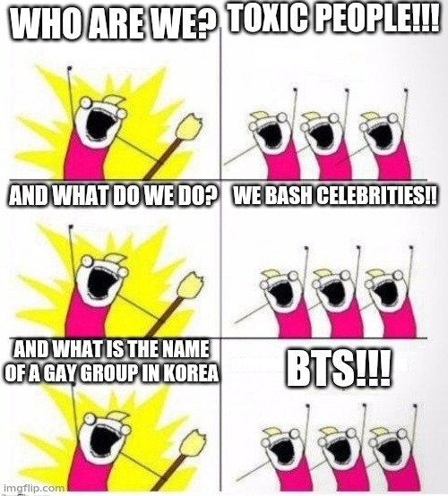 Who are we | TOXIC PEOPLE!!! WHO ARE WE? AND WHAT DO WE DO? WE BASH CELEBRITIES!! AND WHAT IS THE NAME OF A GAY GROUP IN KOREA; BTS!!! | image tagged in who are we | made w/ Imgflip meme maker