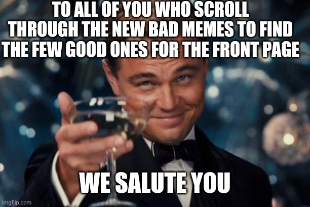 You do the work so we don't have to |  TO ALL OF YOU WHO SCROLL THROUGH THE NEW BAD MEMES TO FIND THE FEW GOOD ONES FOR THE FRONT PAGE; WE SALUTE YOU | image tagged in memes,leonardo dicaprio cheers | made w/ Imgflip meme maker