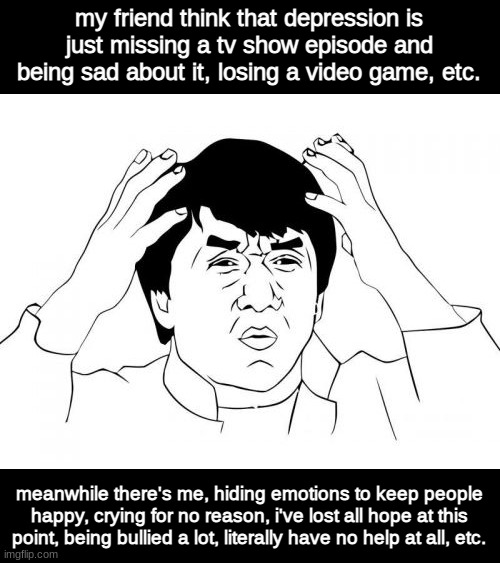 seriously. | my friend think that depression is just missing a tv show episode and being sad about it, losing a video game, etc. meanwhile there's me, hiding emotions to keep people happy, crying for no reason, i've lost all hope at this point, being bullied a lot, literally have no help at all, etc. | image tagged in memes,jackie chan wtf | made w/ Imgflip meme maker