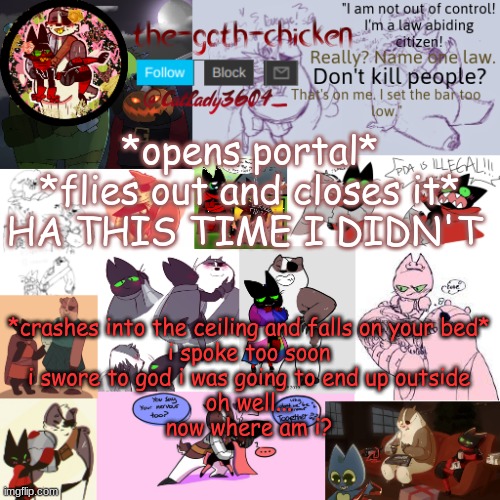 what would you do? | *opens portal*
*flies out and closes it*
HA THIS TIME I DIDN'T; *crashes into the ceiling and falls on your bed*
i spoke too soon
i swore to god i was going to end up outside
oh well...
now where am i? | image tagged in the-goth-chicken announcement template 22 | made w/ Imgflip meme maker