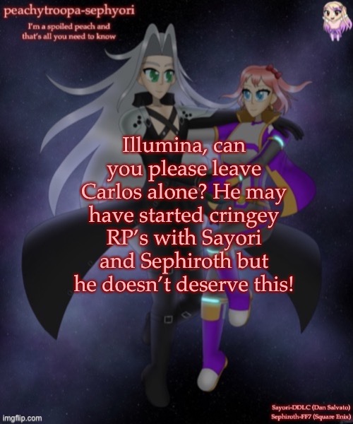 I’m just being a little personal here so excuse me | Illumina, can you please leave Carlos alone? He may have started cringey RP’s with Sayori and Sephiroth but he doesn’t deserve this! | image tagged in sayori and sephiroth | made w/ Imgflip meme maker