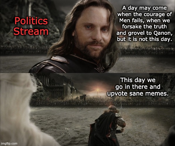 There are some good memes on the stream, vote them up the stack | A day may come when the courage of Men fails, when we forsake the truth and grovel to Qanon, but it is not this day. Politics
Stream; This day we go in there and upvote sane memes. | image tagged in aragorn black gate for frodo,politics,memes,upvotes | made w/ Imgflip meme maker