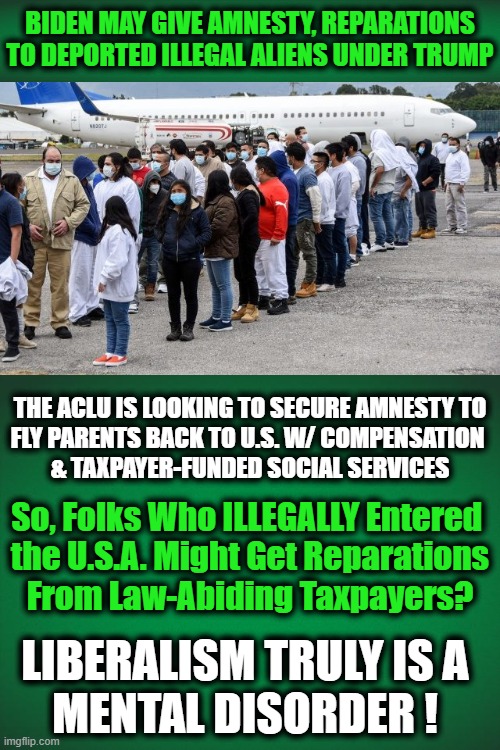 Mentally Deranged Democrats | BIDEN MAY GIVE AMNESTY, REPARATIONS TO DEPORTED ILLEGAL ALIENS UNDER TRUMP; THE ACLU IS LOOKING TO SECURE AMNESTY TO
FLY PARENTS BACK TO U.S. W/ COMPENSATION 
& TAXPAYER-FUNDED SOCIAL SERVICES; So, Folks Who ILLEGALLY Entered 
the U.S.A. Might Get Reparations
From Law-Abiding Taxpayers? LIBERALISM TRULY IS A
MENTAL DISORDER ! | image tagged in politics,democratic party,mental illness,morons,liberalism,illegal aliens | made w/ Imgflip meme maker