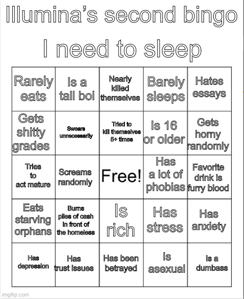 Blank Bingo | I need to sleep; Illumina’s second bingo; Nearly killed themselves; Is a tall boi; Hates essays; Rarely eats; Barely sleeps; Tried to kill themselves 5+ times; Gets shitty grades; Gets horny randomly; Is 16 or older; Swears unnecessarily; Has a lot of phobias; Tries to act mature; Favorite drink is furry blood; Screams randomly; Eats starving orphans; Burns piles of cash in front of the homeless; Has anxiety; Has stress; Is rich; Has trust issues; Is a dumbass; Has depression; Has been betrayed; Is asexual | image tagged in blank bingo | made w/ Imgflip meme maker