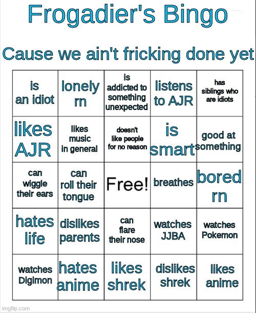-___________________________- | Frogadier's Bingo; Cause we ain't fricking done yet; is addicted to something unexpected; lonely rn; has siblings who are idiots; is an idiot; listens to AJR; doesn't like people for no reason; likes AJR; good at something; is smart; likes music in general; breathes; can wiggle their ears; bored rn; can roll their tongue; hates life; dislikes parents; watches Pokemon; watches JJBA; can flare their nose; hates anime; likes anime; watches Digimon; likes shrek; dislikes shrek | image tagged in blank bingo | made w/ Imgflip meme maker
