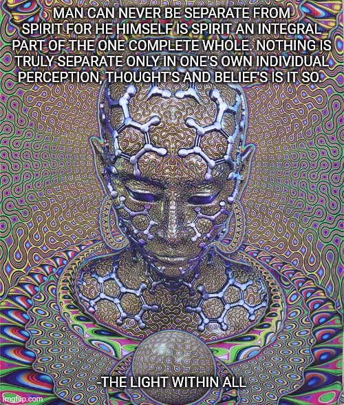 MAN CAN NEVER BE SEPARATE FROM SPIRIT FOR HE HIMSELF IS SPIRIT AN INTEGRAL PART OF THE ONE COMPLETE WHOLE. NOTHING IS TRULY SEPARATE ONLY IN ONE'S OWN INDIVIDUAL PERCEPTION, THOUGHT'S AND BELIEF'S IS IT SO. -THE LIGHT WITHIN ALL | made w/ Imgflip meme maker