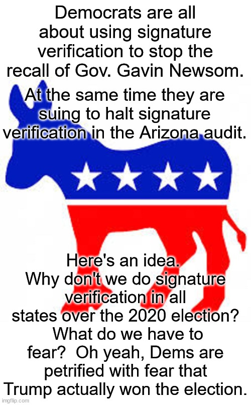 To quote a famous Democrat, "The only thing we have to fear is fear itself".  Let's verify every signature of the 2020 election. | Democrats are all about using signature verification to stop the recall of Gov. Gavin Newsom. At the same time they are suing to halt signature verification in the Arizona audit. Here's an idea.  Why don't we do signature verification in all states over the 2020 election?  What do we have to fear?  Oh yeah, Dems are petrified with fear that Trump actually won the election. | image tagged in democrat donkey,voter fraud,election fear | made w/ Imgflip meme maker