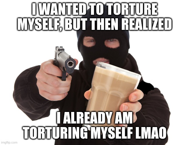 robber offers choccy milk | I WANTED TO TORTURE MYSELF, BUT THEN REALIZED; I ALREADY AM TORTURING MYSELF LMAO | image tagged in robber holds u on gunpoint offers choccy milk | made w/ Imgflip meme maker