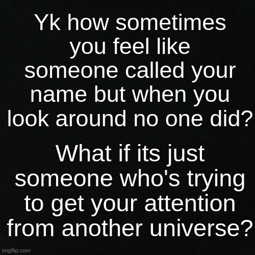 *starts overthinking all the possibility's that could happen and how we could be trapped in a fake world or in a coma rn* | Yk how sometimes you feel like someone called your name but when you look around no one did? What if its just someone who's trying to get your attention from another universe? | image tagged in black | made w/ Imgflip meme maker