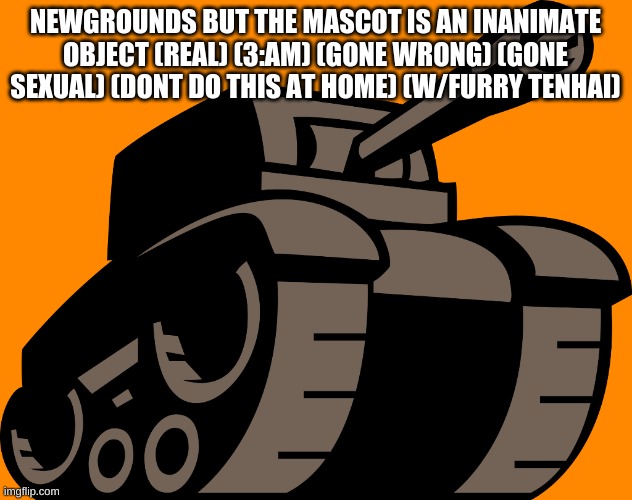 clickbait b like: | NEWGROUNDS BUT THE MASCOT IS AN INANIMATE OBJECT (REAL) (3:AM) (GONE WRONG) (GONE SEXUAL) (DONT DO THIS AT HOME) (W/FURRY TENHAI) | image tagged in newgrounds tank | made w/ Imgflip meme maker