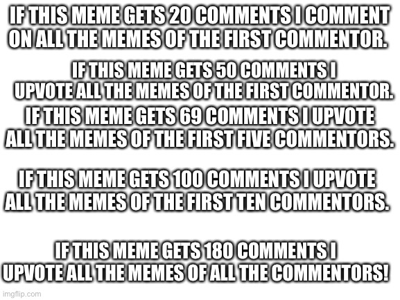 Plz comment #3 edition 3 | IF THIS MEME GETS 20 COMMENTS I COMMENT ON ALL THE MEMES OF THE FIRST COMMENTOR. IF THIS MEME GETS 50 COMMENTS I UPVOTE ALL THE MEMES OF THE FIRST COMMENTOR. IF THIS MEME GETS 69 COMMENTS I UPVOTE ALL THE MEMES OF THE FIRST FIVE COMMENTORS. IF THIS MEME GETS 100 COMMENTS I UPVOTE ALL THE MEMES OF THE FIRST TEN COMMENTORS. IF THIS MEME GETS 180 COMMENTS I UPVOTE ALL THE MEMES OF ALL THE COMMENTORS! | image tagged in blank white template,comment,comment section | made w/ Imgflip meme maker