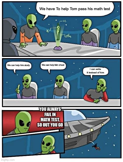 Alien test | We have To help Tom pass his math test; We can help him cheat; We can help him study; I can write it instead of him; YOU ALWAYS FAIL IN MATH TEST. SO OUT YOU GO | image tagged in memes,alien meeting suggestion | made w/ Imgflip meme maker