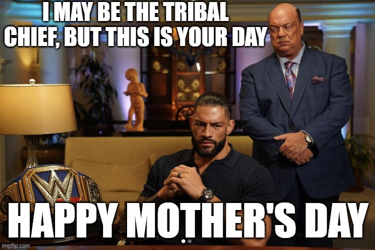Roman Reigns Mother's Day | I MAY BE THE TRIBAL CHIEF, BUT THIS IS YOUR DAY; HAPPY MOTHER'S DAY | image tagged in roman reigns,mothers day | made w/ Imgflip meme maker