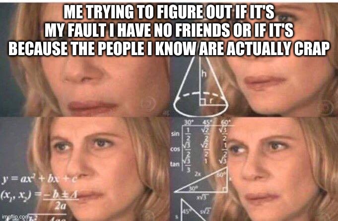 Makes you t h i n k | ME TRYING TO FIGURE OUT IF IT'S MY FAULT I HAVE NO FRIENDS OR IF IT'S BECAUSE THE PEOPLE I KNOW ARE ACTUALLY CRAP | image tagged in math lady/confused lady | made w/ Imgflip meme maker