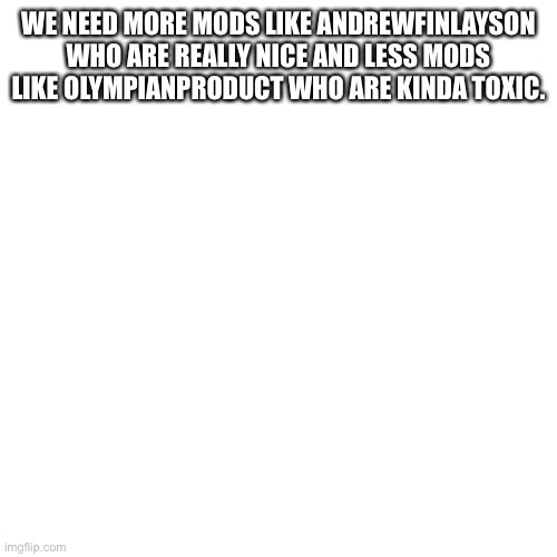 Do you agree | WE NEED MORE MODS LIKE ANDREWFINLAYSON WHO ARE REALLY NICE AND LESS MODS LIKE OLYMPIANPRODUCT WHO ARE KINDA TOXIC. | image tagged in memes,blank transparent square,imgflip mods | made w/ Imgflip meme maker