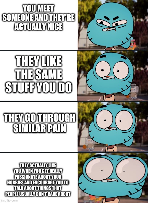 2 of my main friends in a nutshell, why can't I know more ppl like them and why cant i know them irl T-T | YOU MEET SOMEONE AND THEY'RE ACTUALLY NICE; THEY LIKE THE SAME STUFF YOU DO; THEY GO THROUGH SIMILAR PAIN; THEY ACTUALLY LIKE YOU WHEN YOU GET REALLY PASSIONATE ABOUT YOUR HOBBIES AND ENCOURAGE YOU TO TALK ABOUT THINGS THAT PEOPLE USUALLY DON'T CARE ABOUT | image tagged in gumball surprised | made w/ Imgflip meme maker