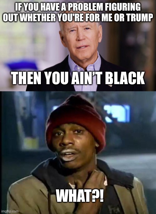 “…you ain’t black” -Biden | IF YOU HAVE A PROBLEM FIGURING OUT WHETHER YOU'RE FOR ME OR TRUMP; THEN YOU AIN’T BLACK; WHAT?! | image tagged in joe biden 2020,memes,y'all got any more of that | made w/ Imgflip meme maker
