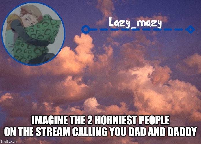 Lazy mazy | IMAGINE THE 2 HORNIEST PEOPLE ON THE STREAM CALLING YOU DAD AND DADDY | image tagged in lazy mazy | made w/ Imgflip meme maker