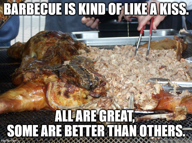 Barbecue is kind of like a kiss. All are great, some are better than others. | BARBECUE IS KIND OF LIKE A KISS. ALL ARE GREAT, 
SOME ARE BETTER THAN OTHERS. | image tagged in nc bbq,bbq,bar-b-que | made w/ Imgflip meme maker