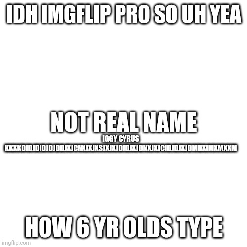 Blank Transparent Square | IDH IMGFLIP PRO SO UH YEA; NOT REAL NAME; IGGY CYRUS KKXKDIDJDIDJDJDDJXJCNXJXJXSJXJXJDJDJXJDNXJXJCJDJDJXJDMDXJMXMXXM; HOW 6 YR OLDS TYPE | image tagged in memes,blank transparent square | made w/ Imgflip meme maker