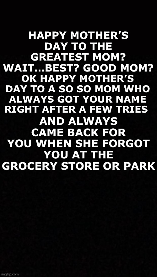 Blank  | OK HAPPY MOTHER’S DAY TO A SO SO MOM WHO ALWAYS GOT YOUR NAME RIGHT AFTER A FEW TRIES; HAPPY MOTHER’S DAY TO THE GREATEST MOM? WAIT…BEST? GOOD MOM? AND ALWAYS CAME BACK FOR YOU WHEN SHE FORGOT YOU AT THE GROCERY STORE OR PARK | image tagged in blank | made w/ Imgflip meme maker