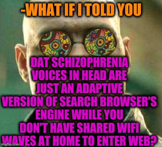 -Immediately haven't. | -WHAT IF I TOLD YOU; DAT SCHIZOPHRENIA VOICES IN HEAD ARE JUST AN ADAPTIVE VERSION OF SEARCH BROWSER'S ENGINE WHILE YOU DON'T HAVE SHARED WIFI WAVES AT HOME TO ENTER WEB? | image tagged in acid kicks in morpheus,obi wan million voices,head,mental illness,browser history,wifi drops | made w/ Imgflip meme maker