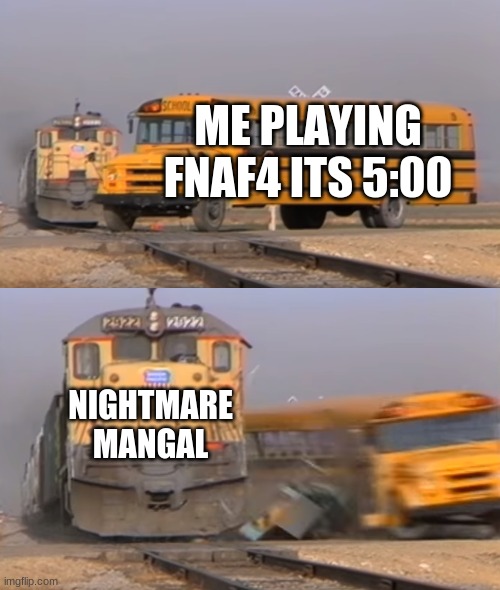 A train hitting a school bus | ME PLAYING FNAF4 ITS 5:00; NIGHTMARE MANGAL | image tagged in a train hitting a school bus | made w/ Imgflip meme maker