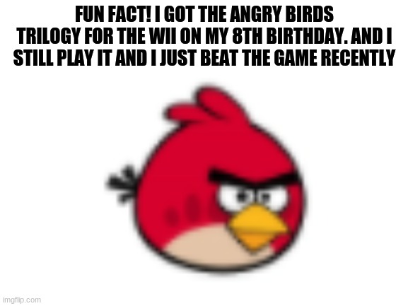 The following meme has true events that really happend |  FUN FACT! I GOT THE ANGRY BIRDS TRILOGY FOR THE WII ON MY 8TH BIRTHDAY. AND I STILL PLAY IT AND I JUST BEAT THE GAME RECENTLY | image tagged in angry birds | made w/ Imgflip meme maker