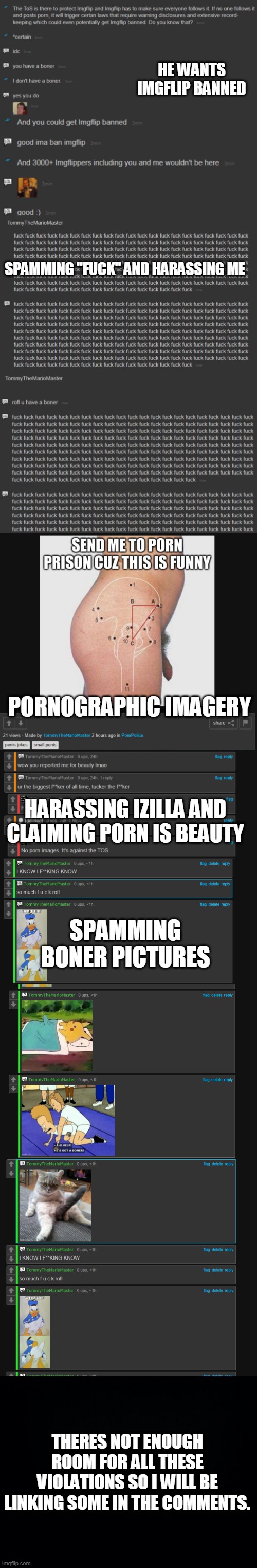 HE WANTS IMGFLIP BANNED; SPAMMING "FUCK" AND HARASSING ME; PORNOGRAPHIC IMAGERY; HARASSING IZILLA AND CLAIMING PORN IS BEAUTY; SPAMMING BONER PICTURES; THERES NOT ENOUGH ROOM FOR ALL THESE VIOLATIONS SO I WILL BE LINKING SOME IN THE COMMENTS. | image tagged in black background | made w/ Imgflip meme maker