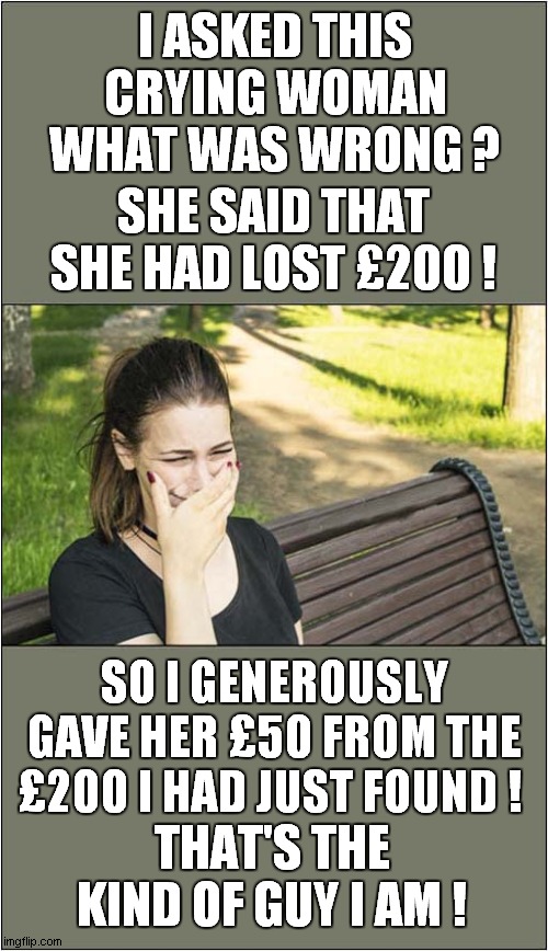 The Kindness Of Strangers ? | I ASKED THIS CRYING WOMAN WHAT WAS WRONG ? SHE SAID THAT SHE HAD LOST £200 ! SO I GENEROUSLY GAVE HER £50 FROM THE £200 I HAD JUST FOUND ! THAT'S THE KIND OF GUY I AM ! | image tagged in crying girl,loss,money,kindness,dark humour | made w/ Imgflip meme maker