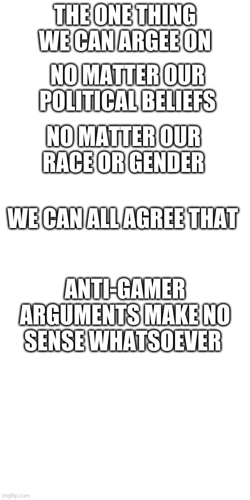 THE ONE THING WE CAN ARGEE ON; NO MATTER OUR POLITICAL BELIEFS; NO MATTER OUR RACE OR GENDER; WE CAN ALL AGREE THAT; ANTI-GAMER ARGUMENTS MAKE NO SENSE WHATSOEVER | image tagged in memes,blank transparent square | made w/ Imgflip meme maker