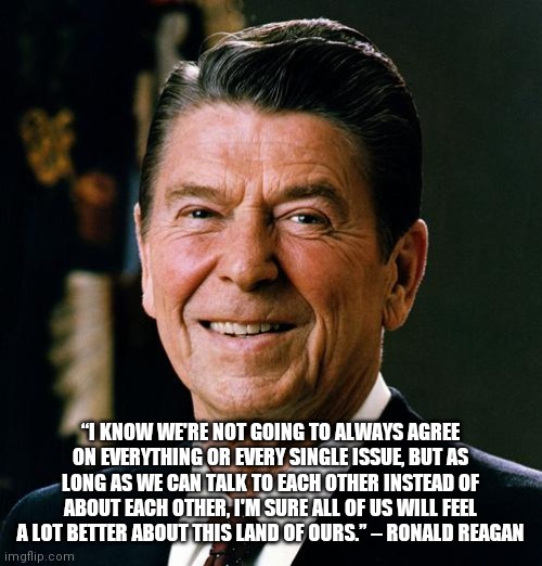 Reagan makes sense |  “I KNOW WE'RE NOT GOING TO ALWAYS AGREE ON EVERYTHING OR EVERY SINGLE ISSUE, BUT AS LONG AS WE CAN TALK TO EACH OTHER INSTEAD OF ABOUT EACH OTHER, I'M SURE ALL OF US WILL FEEL A LOT BETTER ABOUT THIS LAND OF OURS.” – RONALD REAGAN | image tagged in ronald reagan face | made w/ Imgflip meme maker