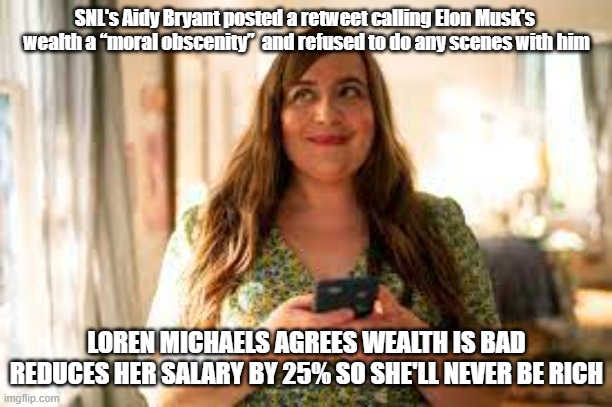 Musk's Wealth Obscene | SNL's Aidy Bryant posted a retweet calling Elon Musk's 
wealth a “moral obscenity”  and refused to do any scenes with him; LOREN MICHAELS AGREES WEALTH IS BAD
REDUCES HER SALARY BY 25% SO SHE'LL NEVER BE RICH | image tagged in snl,elon musk,politics,woke | made w/ Imgflip meme maker