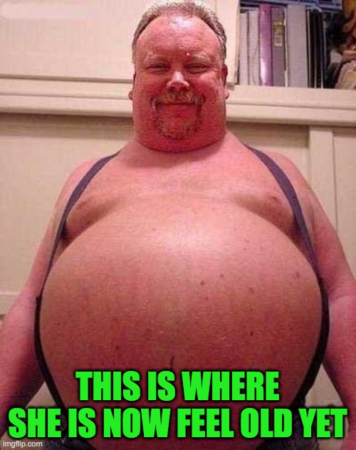Fat Belly | THIS IS WHERE SHE IS NOW FEEL OLD YET | image tagged in fat belly | made w/ Imgflip meme maker