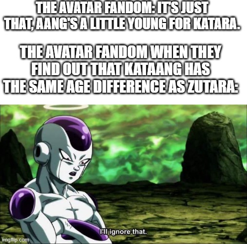 I guess the Avatar fandom is just a little bit unsure about Zutara. | THE AVATAR FANDOM: IT'S JUST THAT, AANG'S A LITTLE YOUNG FOR KATARA. THE AVATAR FANDOM WHEN THEY FIND OUT THAT KATAANG HAS THE SAME AGE DIFFERENCE AS ZUTARA: | image tagged in frieza dragon ball super i'll ignore that,avatar the last airbender,avatar,shipping,fandom,unnecessary tags | made w/ Imgflip meme maker