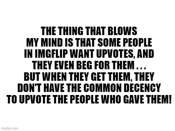 Blank White Template | THE THING THAT BLOWS MY MIND IS THAT SOME PEOPLE IN IMGFLIP WANT UPVOTES, AND THEY EVEN BEG FOR THEM . . . BUT WHEN THEY GET THEM, THEY DON' | image tagged in blank white template | made w/ Imgflip meme maker