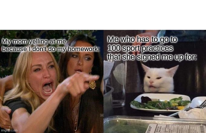 I- | Me who has to go to 100 sport practices that she signed me up for:; My mom yelling at me because I don't do my homework: | image tagged in memes,woman yelling at cat | made w/ Imgflip meme maker