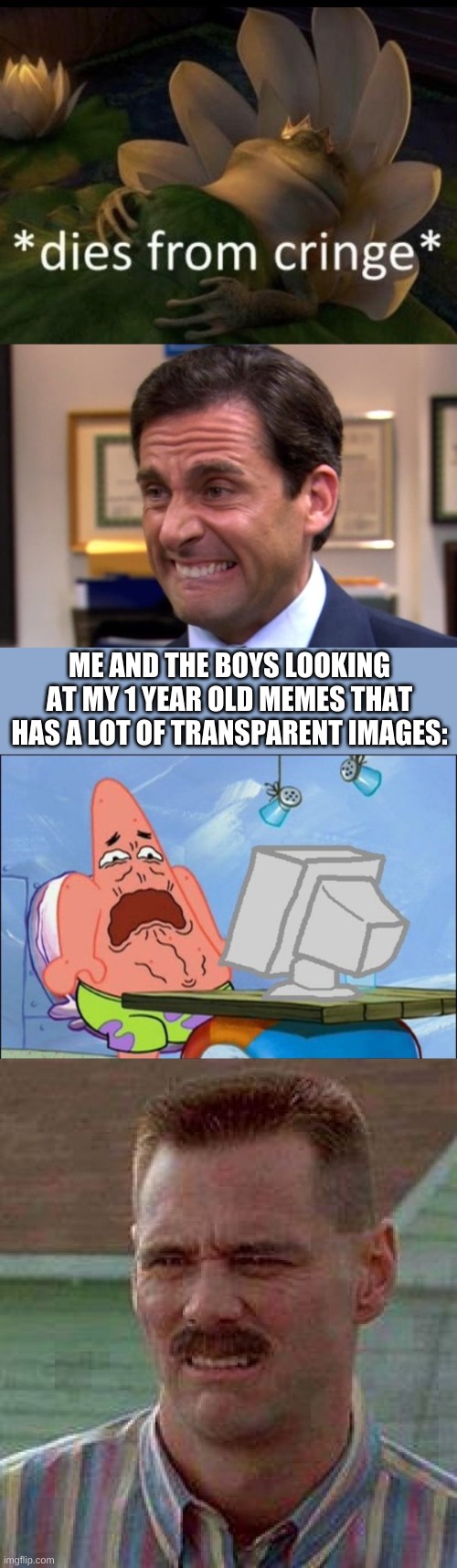 ME AND THE BOYS LOOKING AT MY 1 YEAR OLD MEMES THAT HAS A LOT OF TRANSPARENT IMAGES: | image tagged in dies from cringe,cringe,patrick star cringing,cringe carrey | made w/ Imgflip meme maker