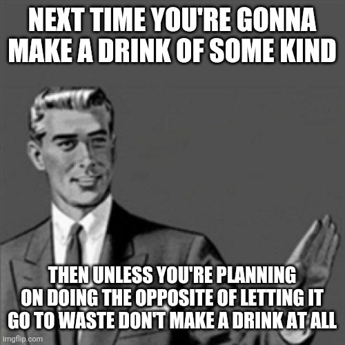 Don't waste drinks it's as simple as that I mean for crying out loud doesn't anybody know how to finish those things | NEXT TIME YOU'RE GONNA MAKE A DRINK OF SOME KIND; THEN UNLESS YOU'RE PLANNING ON DOING THE OPPOSITE OF LETTING IT GO TO WASTE DON'T MAKE A DRINK AT ALL | image tagged in correction guy,memes,waste | made w/ Imgflip meme maker