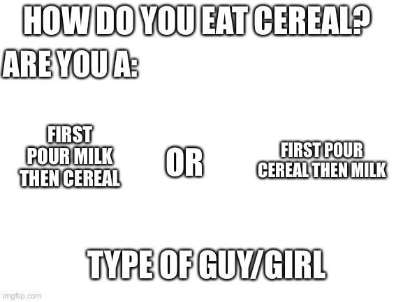 Who are you? | HOW DO YOU EAT CEREAL? ARE YOU A:; FIRST POUR MILK THEN CEREAL; FIRST POUR CEREAL THEN MILK; OR; TYPE OF GUY/GIRL | image tagged in blank white template | made w/ Imgflip meme maker