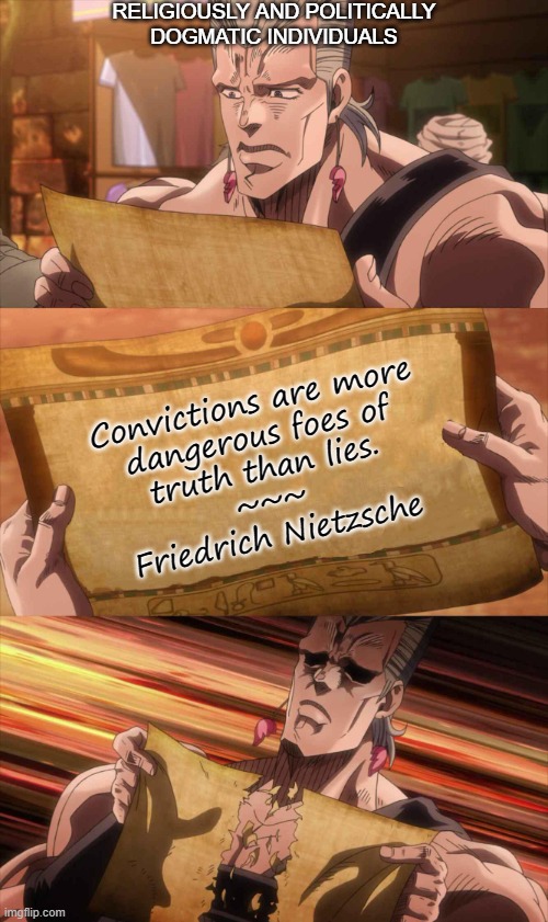 JoJo Scroll Of Truth | RELIGIOUSLY AND POLITICALLY
DOGMATIC INDIVIDUALS; Convictions are more
dangerous foes of
truth than lies.
~~~
Friedrich Nietzsche | image tagged in jojo scroll of truth | made w/ Imgflip meme maker