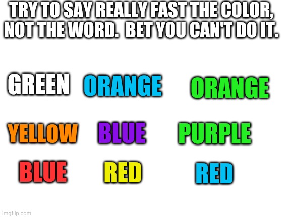 This is impossible |  TRY TO SAY REALLY FAST THE COLOR, NOT THE WORD.  BET YOU CAN'T DO IT. GREEN; ORANGE; RED; ORANGE; PURPLE; BLUE; YELLOW; BLUE; RED | image tagged in blank white template | made w/ Imgflip meme maker