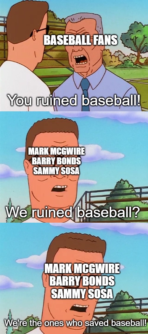 I mean, they're aren't wrong | BASEBALL FANS; You ruined baseball! MARK MCGWIRE
BARRY BONDS
SAMMY SOSA; We ruined baseball? MARK MCGWIRE
BARRY BONDS
SAMMY SOSA; We're the ones who saved baseball! | image tagged in baseball | made w/ Imgflip meme maker